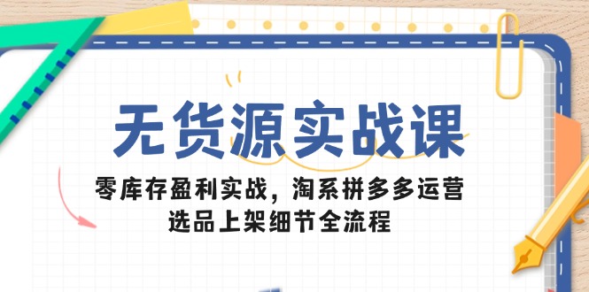 无货源实战课：零库存盈利实战，淘系拼多多运营，选品上架细节全流程-路子网