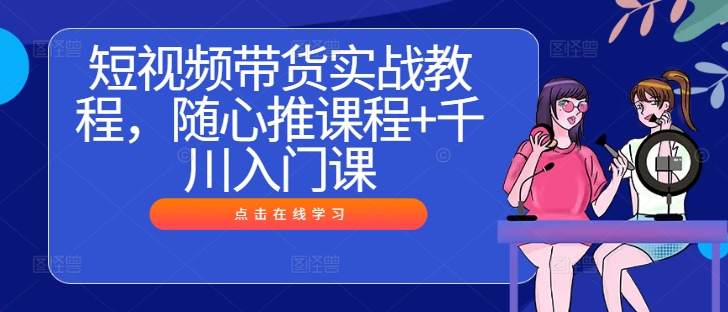 短视频带货实战教程，随心推课程+千川入门课-路子网
