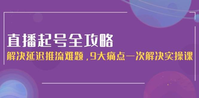 直播起号全攻略：解决延迟推流难题，9大痛点一次解决实操课-路子网