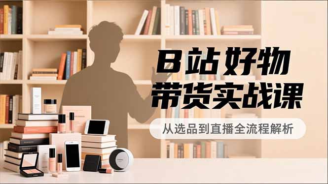 B站好物带货实战课,账号定位、选品拍摄、运营变现,全流程教学,实现UP主月入过万-路子网