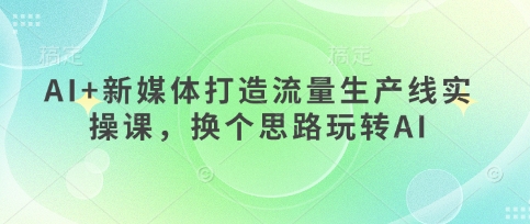 AI+新媒体打造流量生产线实操课，换个思路玩转AI-路子网