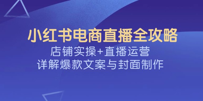 小红书电商直播全攻略，店铺实操+直播运营，详解爆款文案与封面制作-路子网
