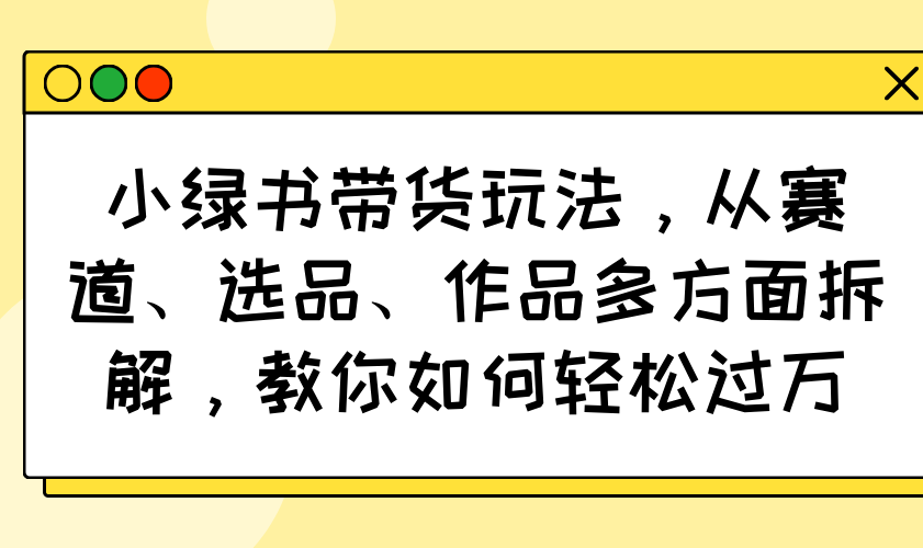 小绿书带货玩法，从赛道、选品、作品多方面拆解，教你如何轻松过万-路子网