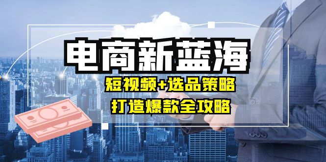 商家必看电商新蓝海：短视频+选品策略，打造爆款全攻略，月入10w+-路子网