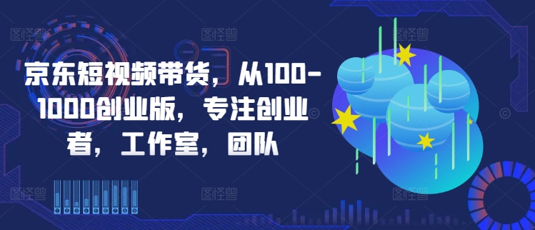 京东短视频带货，从100-1000创业版，专注创业者，工作室，团队-路子网
