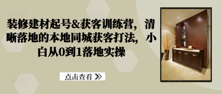 装修建材起号&获客训练营，​清晰落地的本地同城获客打法，小白从0到1落地实操-路子网