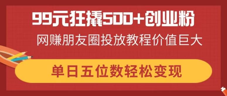 99元狂撬500+创业粉，网赚朋友圈投放教程价值巨大，单日五位数轻松变现-路子网