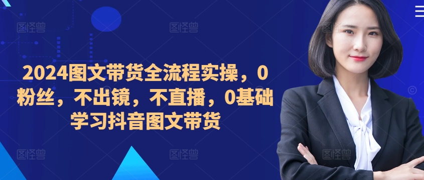 ​​​​​​2024图文带货全流程实操，0粉丝，不出镜，不直播，0基础学习抖音图文带货-路子网