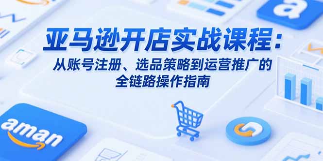 亚马逊开店实战课程：从账号注册、选品策略到运营推广的全链路操作指南-路子网