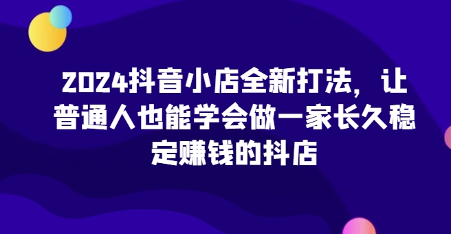 2024抖音小店全新打法，让普通人也能学会做一家长久稳定赚钱的抖店(更新)-路子网