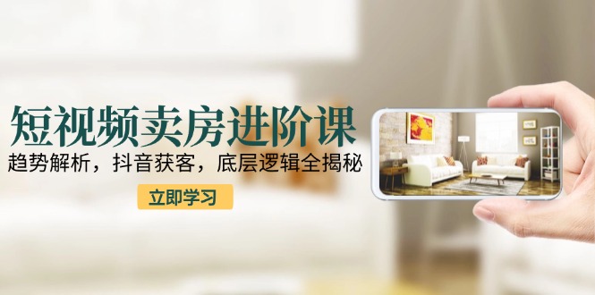 短视频卖房进阶课：趋势解析，抖音获客，底层逻辑全揭秘-路子网