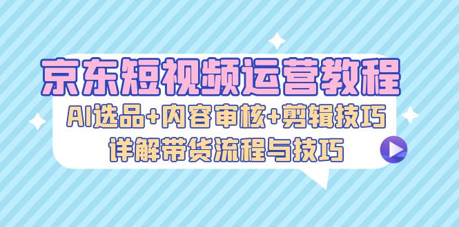 京东短视频运营教程：AI选品+内容审核+剪辑技巧，详解带货流程与技巧-路子网