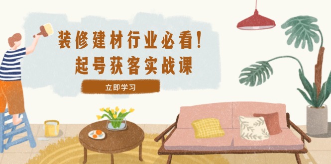 装修-建材行业必看！起号获客实战课：精准定位+爆款视频+高效运营-路子网