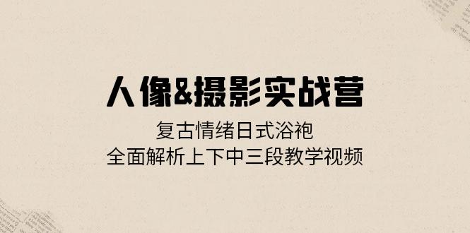 人像&摄影实战营：复古情绪日式浴袍，全面解析上下中三段教学视频-路子网