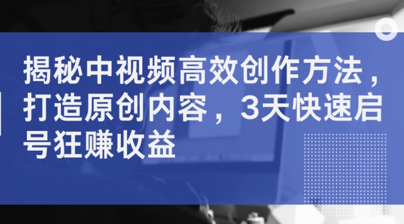 揭秘中视频高效创作方法，打造原创内容，3天快速启号狂赚收益-路子网