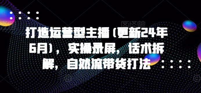 打造运营型主播(更新25年5月)，实操录屏，话术拆解，自然流带货打法-路子网