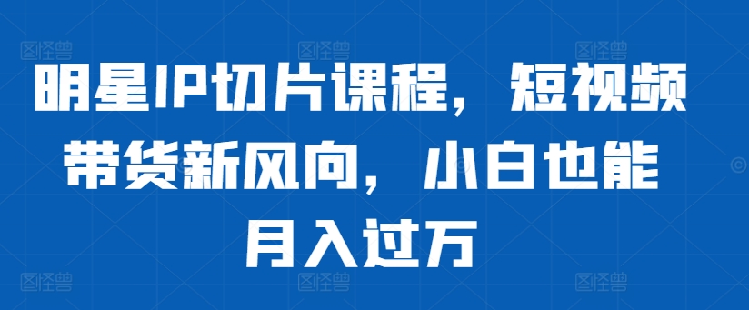明星IP切片课程，短视频带货新风向，小白也能月入过万-路子网